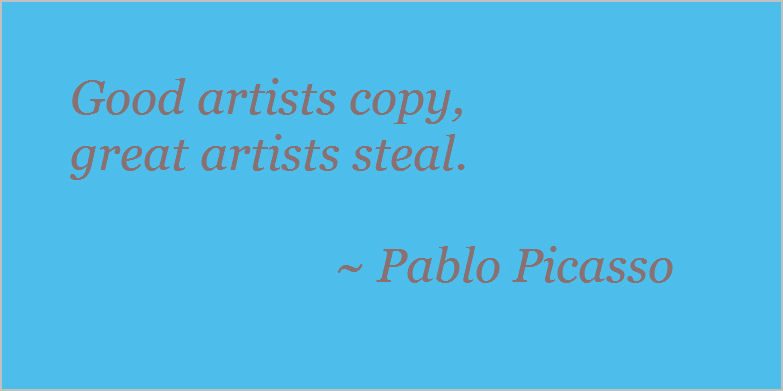 Good artists copy, great artists steal. Pablo Picasso