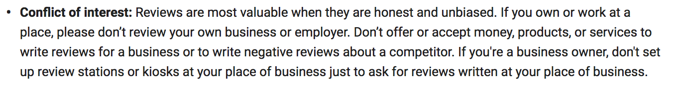 "Conflict of interest: Reviews are most valuable when they are honest and unbiased. If you own or work at a place, please don’t review your own business or employer. Don’t offer or accept money, products, or services to write reviews for a business or to write negative reviews about a competitor. If you're a business owner, don't set up review stations or kiosks at your place of business just to ask for reviews written at your place of business."