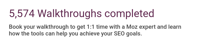 5574 Walthroughs completed. Book your walkthrough to get 1:1 time with a Moz expert and learn how the tools can help you achieve your SEO goals.